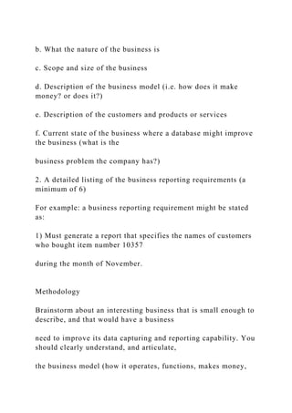 b. What the nature of the business is
c. Scope and size of the business
d. Description of the business model (i.e. how does it make
money? or does it?)
e. Description of the customers and products or services
f. Current state of the business where a database might improve
the business (what is the
business problem the company has?)
2. A detailed listing of the business reporting requirements (a
minimum of 6)
For example: a business reporting requirement might be stated
as:
1) Must generate a report that specifies the names of customers
who bought item number 10357
during the month of November.
Methodology
Brainstorm about an interesting business that is small enough to
describe, and that would have a business
need to improve its data capturing and reporting capability. You
should clearly understand, and articulate,
the business model (how it operates, functions, makes money,
 