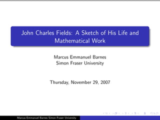 John Charles Fields: A Sketch of His Life and
               Mathematical Work

                            Marcus Emmanuel Barnes
                             Simon Fraser University


                         Thursday, November 29, 2007




Marcus Emmanuel Barnes Simon Fraser University
 