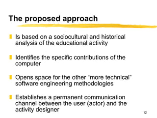 The proposed approach Is based on a sociocultural and historical analysis of the educational activity Identifies the specific contributions of the computer Opens space for the other “more technical” software engineering methodologies Establishes a permanent communication channel between the user (actor) and the activity designer 