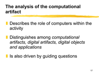 The analysis of the computational artifact Describes the role of computers within the activity Distinguishes among  computational artifacts, digital artifacts, digital objects and applications Is also driven by guiding questions 