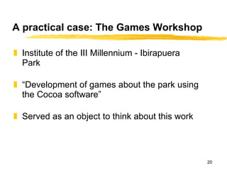 A practical case: The Games Workshop Institute of the III Millennium - Ibirapuera Park “ Development of games about the park using the Cocoa software” Served as an object to think about this work 