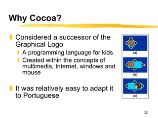 Why Cocoa? Considered a successor of the Graphical Logo A programming language for kids Created within the concepts of multimedia, Internet, windows and mouse It was relatively easy to adapt it to Portuguese 
