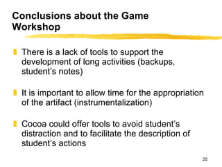 There is a lack of tools to support the development of long activities (backups, student’s notes) It is important to allow time for the appropriation of the artifact (instrumentalization) Cocoa could offer tools to avoid student’s distraction and to facilitate the description of student’s actions Conclusions about the Game Workshop 