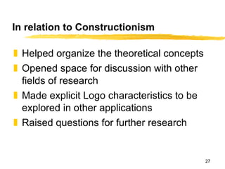 In relation to Constructionism Helped organize the theoretical concepts Opened space for discussion with other fields of research Made explicit Logo characteristics to be explored in other applications Raised questions for further research 