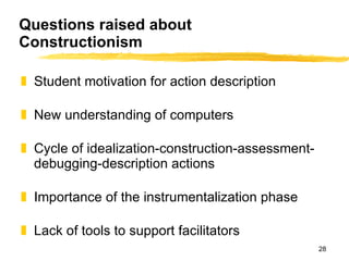 Questions raised about Constructionism Student motivation for action description New understanding of computers Cycle of idealization-construction-assessment-debugging-description actions Importance of the instrumentalization phase Lack of tools to support facilitators 