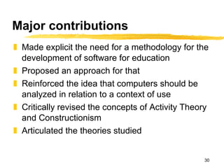 Major contributions Made explicit the need for a methodology for the development of software for education Proposed an approach for that Reinforced the idea that computers should be analyzed in relation to a context of use Critically revised the concepts of Activity Theory and Constructionism Articulated the theories studied 