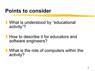 Points to consider What is understood by “educational activity”? How to describe it for educators and software engineers? What is the role of computers within the activity? 