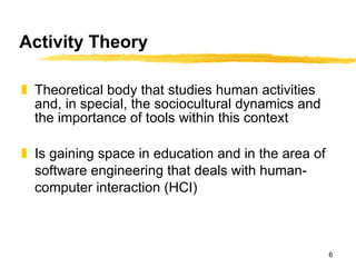 Activity Theory Theoretical body that studies human activities and, in special, the sociocultural dynamics and the importance of tools within this context Is gaining space in education and in the area of software engineering that deals with human-computer interaction (HCI) 