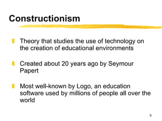 Constructionism Theory that studies the use of technology on the creation of educational environments  Created about 20 years ago by Seymour Papert Most well-known by Logo, an education software used by millions of people all over the world 