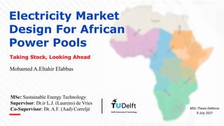 Electricity Market
Design For African
Power Pools
Taking Stock, Looking Ahead
MSc Thesis Defence
8 July 2021
MSc: Sustainable Energy Technology
Supervisor: Dr.ir L.J. (Laurens) de Vries
Co-Supervisor: Dr. A.F. (Aad) Correljé
Mohamed A.Eltahir Elabbas
 