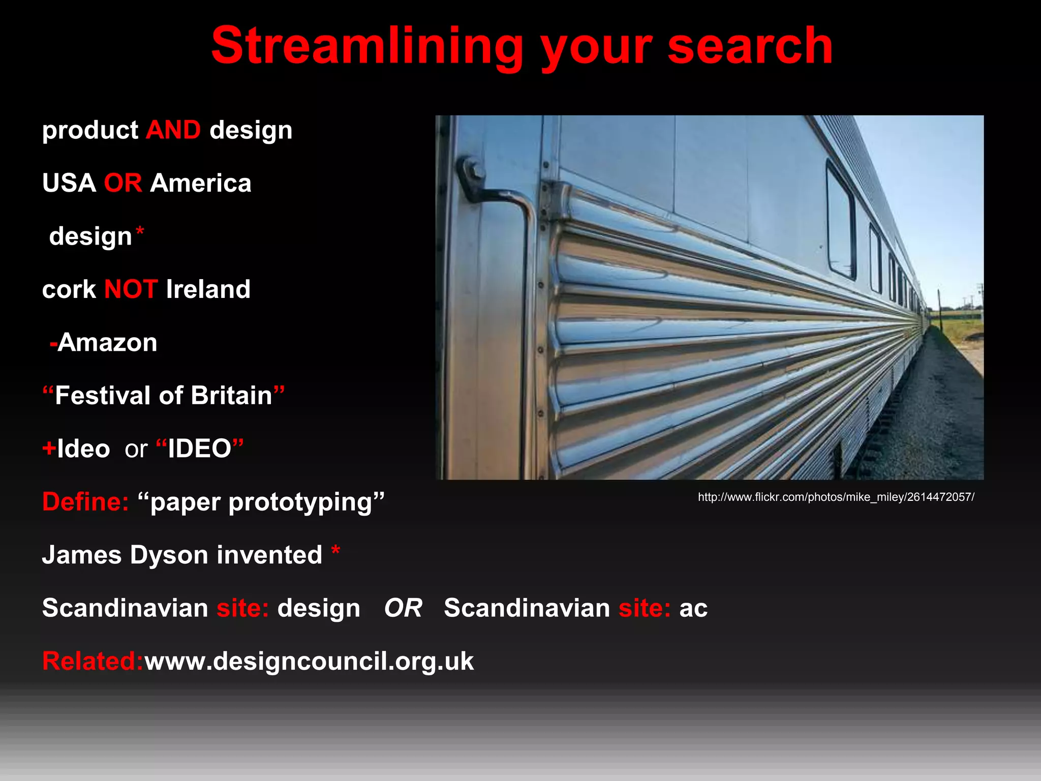Streamlining your search
product AND design
USA OR America
design*
cork NOT Ireland
-Amazon
“Festival of Britain”
+Ideo or “IDEO”
Define: “paper prototyping”

http://www.flickr.com/photos/mike_miley/2614472057/

James Dyson invented *
Scandinavian site: design OR Scandinavian site: ac

Related:www.designcouncil.org.uk

 