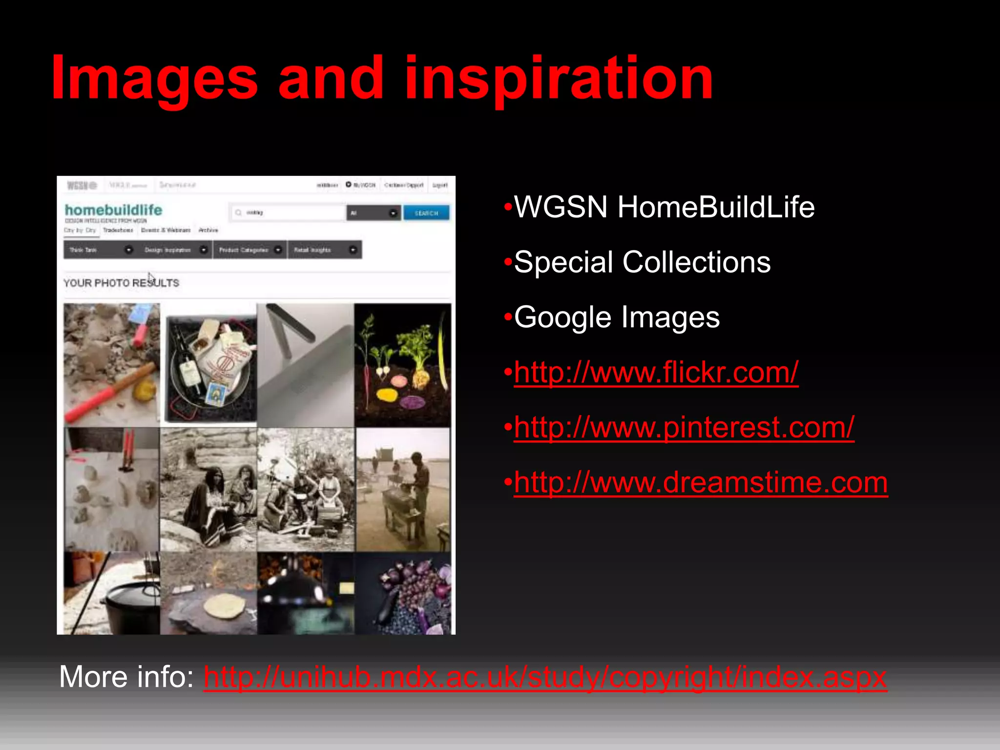 Images and inspiration
•WGSN HomeBuildLife
•Special Collections
•Google Images
•http://www.flickr.com/
•http://www.pinterest.com/
•http://www.dreamstime.com

More info: http://unihub.mdx.ac.uk/study/copyright/index.aspx

 