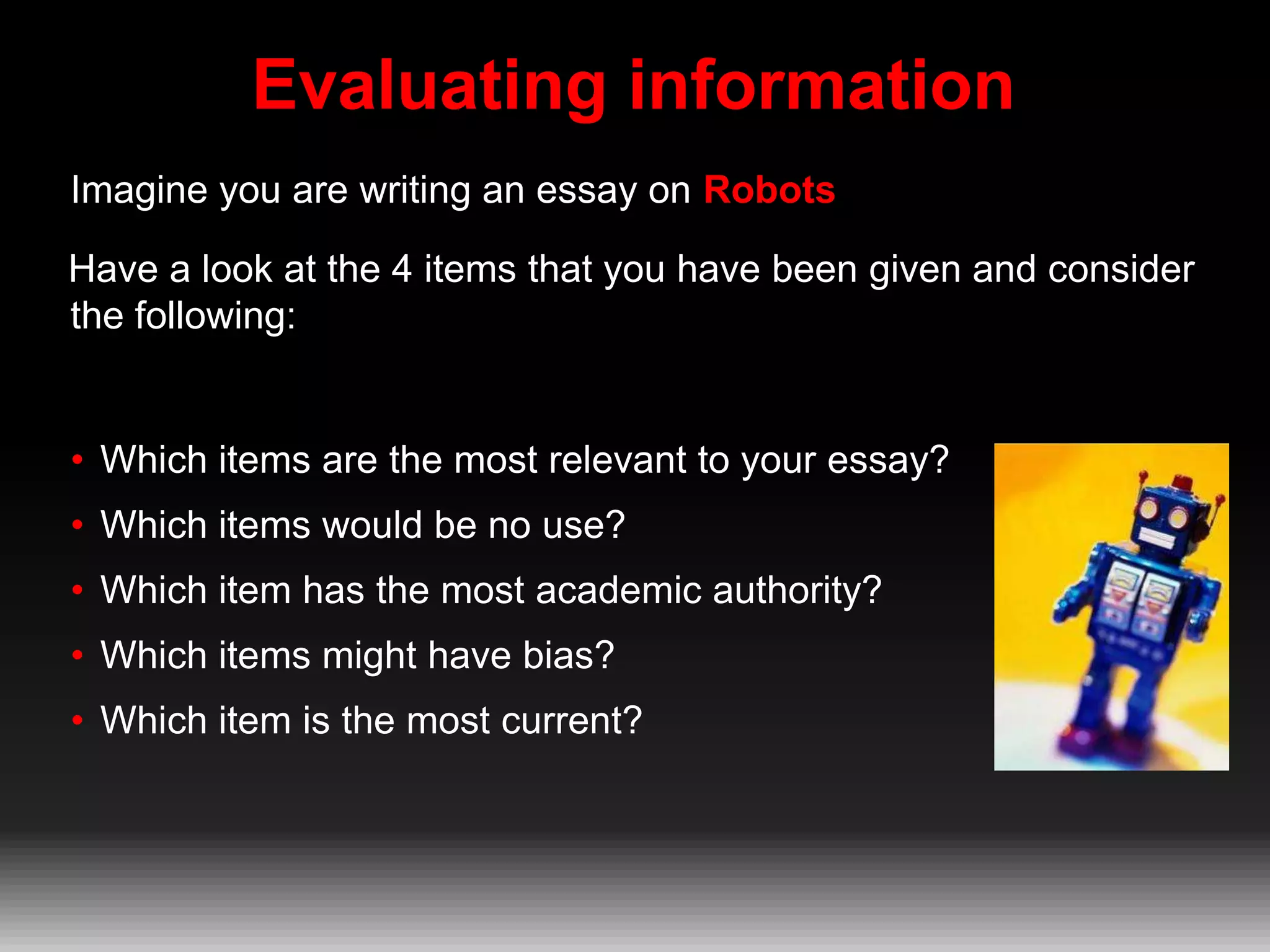 Evaluating information
Imagine you are writing an essay on Robots
Have a look at the 4 items that you have been given and consider
the following:

• Which items are the most relevant to your essay?
• Which items would be no use?
• Which item has the most academic authority?
• Which items might have bias?
• Which item is the most current?

 