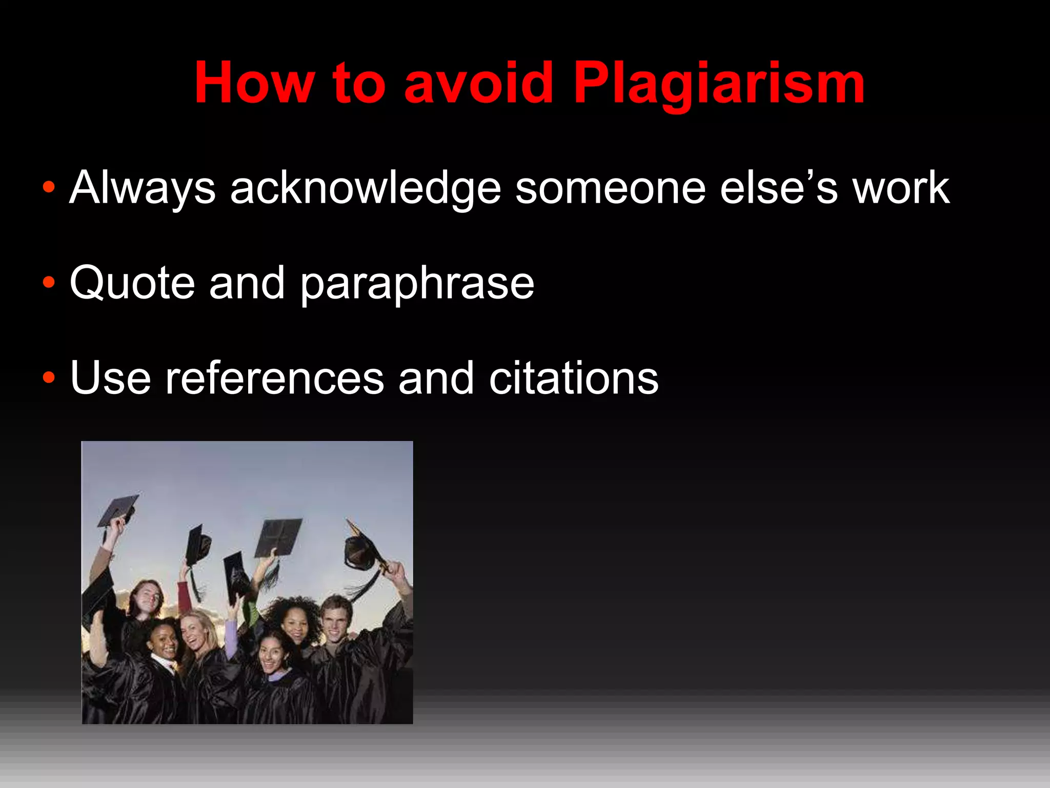 How to avoid Plagiarism
• Always acknowledge someone else’s work
• Quote and paraphrase
• Use references and citations

 
