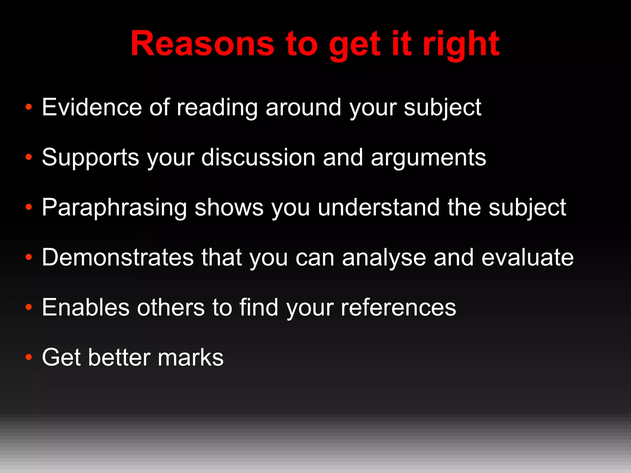 Reasons to get it right
• Evidence of reading around your subject
• Supports your discussion and arguments
• Paraphrasing shows you understand the subject
• Demonstrates that you can analyse and evaluate
• Enables others to find your references
• Get better marks

 