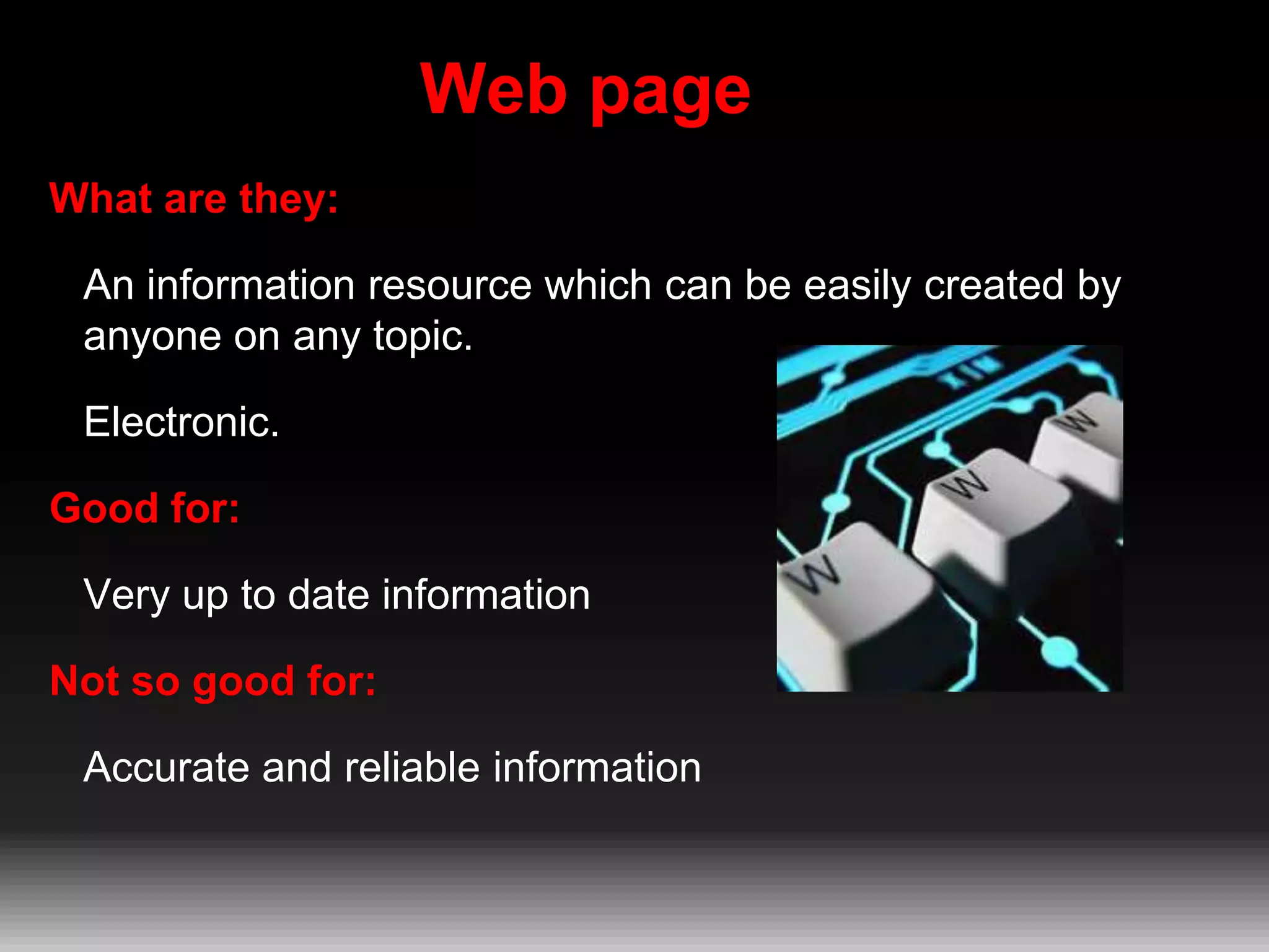 Web page
What are they:
An information resource which can be easily created by
anyone on any topic.
Electronic.
Good for:

Very up to date information
Not so good for:
Accurate and reliable information

 