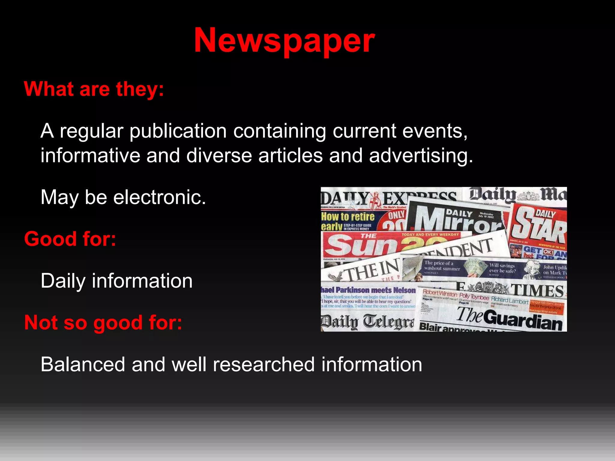 Newspaper
What are they:
A regular publication containing current events,
informative and diverse articles and advertising.
May be electronic.
Good for:

Daily information
Not so good for:
Balanced and well researched information

 