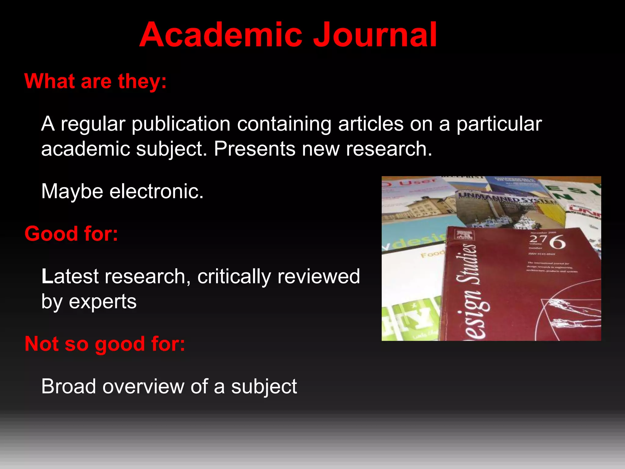 Academic Journal
What are they:
A regular publication containing articles on a particular
academic subject. Presents new research.
Maybe electronic.
Good for:

Latest research, critically reviewed
by experts
Not so good for:

Broad overview of a subject

 