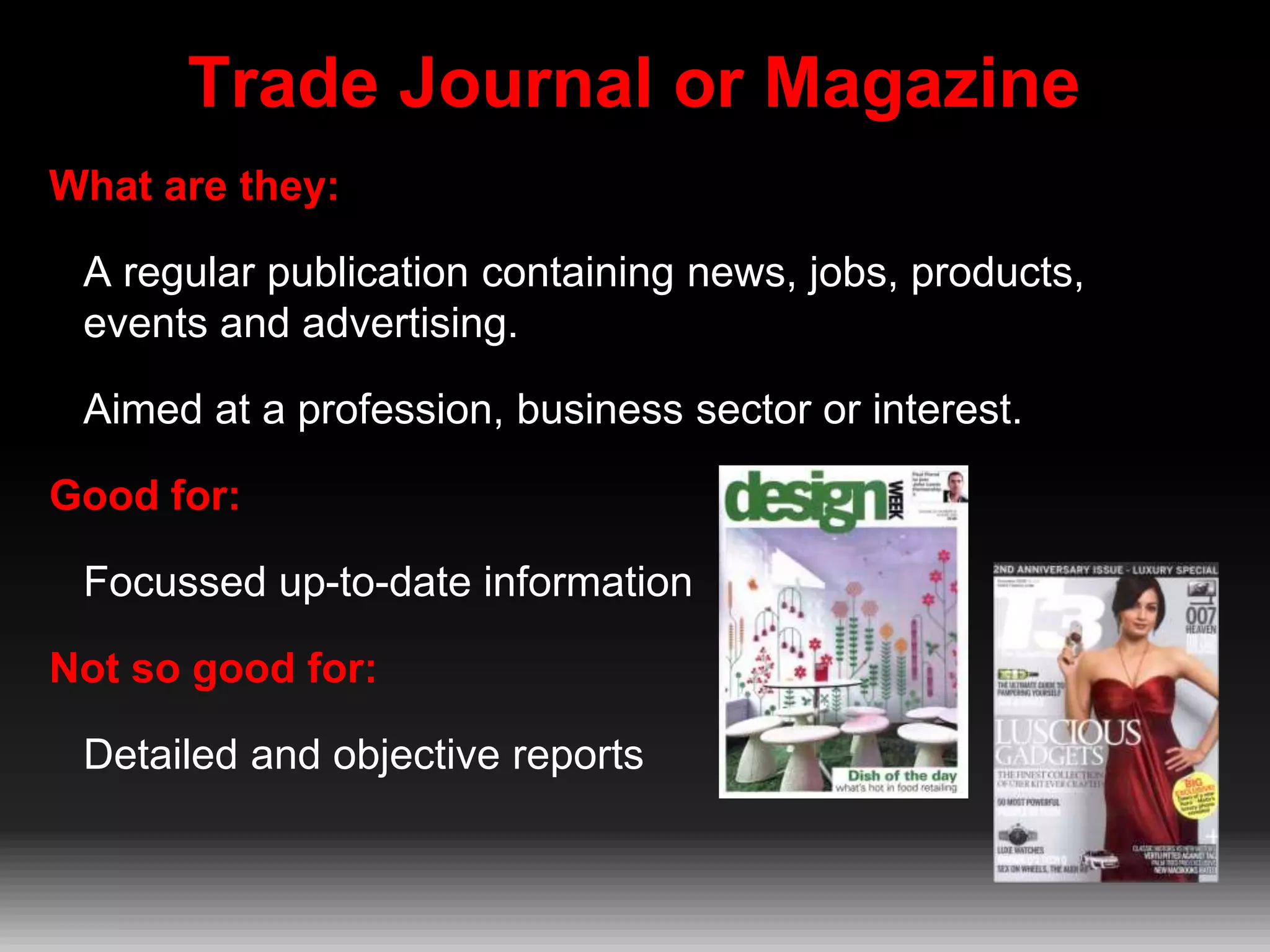 Trade Journal or Magazine
What are they:
A regular publication containing news, jobs, products,
events and advertising.
Aimed at a profession, business sector or interest.
Good for:

Focussed up-to-date information
Not so good for:
Detailed and objective reports

 