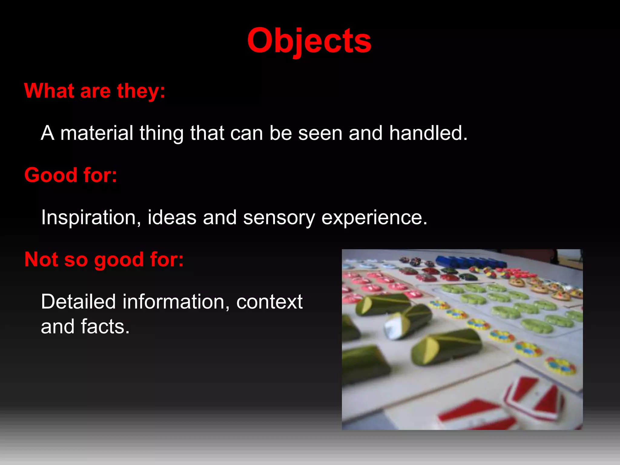 Objects
What are they:
A material thing that can be seen and handled.

Good for:
Inspiration, ideas and sensory experience.
Not so good for:
Detailed information, context
and facts.

 