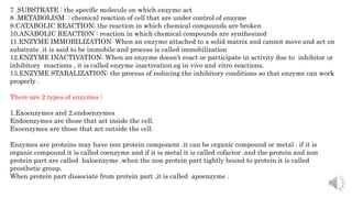 7 .SUBSTRATE : the specific molecule on which enzyme act
8 .METABOLISM : chemical reaction of cell that are under control of enzyme
9.CATABOLIC REACTION: the reaction in which chemical compounds are broken
10.ANABOLIC REACTION : reaction in which chemical compounds are synthesized
11.ENZYME IMMOBILIZATION: When an enzyme attached to a solid matrix and cannot move and act on
substrate .it is said to be immobile and process is called immobilization
12.ENZYME INACTIVATION: When an enzyme doesn’t react or participate in activity due to inhibitor or
inhibitory reactions , it is called enzyme inactivation.eg in vivo and vitro reactions.
13.ENZYME STABALIZATION: the process of reducing the inhibitory conditions so that enzyme can work
properly .
There are 2 types of enzymes :
1.Exoenzymes and 2.endoenzymes
Endoenzymes are those that act inside the cell.
Exoenzymes are those that act outside the cell.
Enzymes are proteins may have non protein component .it can be organic compound or metal . if it is
organic compound it is called coenzyme and if it is metal it is called cofactor .and the protein and non
protein part are called haloenzyme .when the non protein part tightly bound to protein it is called
prosthetic group.
When protein part dissociate from protein part ,it is called apoenzyme .
 