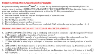 NOMENCLATURE AND CLASSIFICATION OF ENZYME :
Enzyme is named by addition of “ase” at the end .for eg if maltose is getting converted to glucose the
enzyme name is maltase .INTERNATIONAL UNION OF BIOCHEMISTRY(IUB) has six major classes . there
were code numbers assigned to enzyme that were prefixed by EC (Enzyme commission )
It contains 4 points separated by points.
1. The first number shows the enzyme belongs to which of 6 main classes .
2. The second figures the subclass.
3. The third figure gives the subclass
4. The forth figure is serial number of enzyme.
5. The forth digit identifies the specific enzyme. eg.alcohol :NAD oxidoreductase is given number 1.1.1.1
MAJOR CLASSES OF ENZYME AND THE TYPE OF REACTION CATALYSED
1. OXIDOREDUCTASE (EC1):they help in oxidizing and reduction reactions . eg.dehydrogenase (removal
of 2 hydrogen ) and oxidase (reduction of molecular oxygen )
2. TRANSFERASE (EC2) : transfer of group between 2 substrate ,reactions like aminotransferase that
catalyze exchange between amino and ketogroup between amino acid and keto acids .
3. HYDROLYSES(EC3) :they help in hydrolysis of substrate .peptidases that catalyze hydrolyses of peptide
bond
4. LYASES (EC4) :they help in removal of group from substrate non hydrolytically. eg,. Decarboxylase that
catalyze removal of carboxyl group from substrate.
5. ISOMERASE (EC5): help in isomerization of substrate eg. Racemases that convert D-isomer to L- isomer
and vice versa .
 