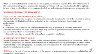 When the substrate binds on the active site on enzyme ,the action of enzyme starts .the catalytic site of
the enzyme molecule possess a complex3d form and provides a cleft that bind substrate .ES complex is
formed by non covalent bond between group of substrate and amino acid chain present at catalytic site .
MODELS OF ES COMPLEX FORMATION
LOCK AND KEY METHOD /FISCHER MODEL
It says that catalytic site has proper conformation compatible to substrate even if the substrate is absent
.the catalytic site binds the substrate and catalyze the reaction without any change in its own
conformation .
Failures
• this model fails to explain the change of enzyme activity in presence of allosteric modulators.
Allosteric modulators are those substance when they bind on enzyme molecule other than the catalytic
site they either inhibit or enhance the activity.
• this model also fails to explain the action of non competitive inhibitors.
KOSHLAND INDUCED FIT MODEL
It says that catalytic site doesn’t have a proper conformation as explained in lock n key method . when the
substrate approaches the enzyme ,the confirmation of catalytic site change according to substrate so the
enzyme hold its substrate properly . this model very well explained the non competitive inhibition and
allosteric modulation of enzyme.
KATAL : it is the unit of enzyme activity .it is the amount of an enzyme that transforms 1mol of substrate
into product in one second.
 