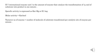 IU ( international enzyme unit ) is the amount of enzyme that catalyse the transformation of 1µ mol of
substrate into product in one minute .
Specefic activity is expressed as Kat /Kg or IU /mg
Molar activity = Kat/mol
Turnover no of enzyme = number of molecule of substrate transformed per catalytic site of enzyme per
minute .
 
