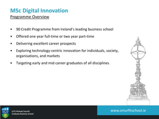 MSc Digital Innovation
Programme Overview
• 90 Credit Programme from Ireland’s leading business school
• Offered one year full-time or two year part-time
• Delivering excellent career prospects
• Exploring technology-centric innovation for individuals, society,
organisations, and markets
• Targeting early and mid career graduates of all disciplines
www.smurfitschool.ie
 