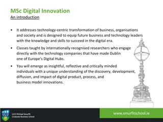 MSc Digital Innovation
An introduction
• It addresses technology-centric transformation of business, organisations
and society and is designed to equip future business and technology leaders
with the knowledge and skills to succeed in the digital era.
• Classes taught by internationally recognised researchers who engage
directly with the technology companies that have made Dublin
one of Europe’s Digital Hubs.
• You will emerge as insightful, reflective and critically minded
individuals with a unique understanding of the discovery, development,
diffusion, and impact of digital product, process, and
business model innovations.
www.smurfitschool.ie
 