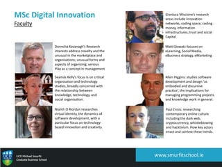 www.smurfitschool.ie
MSc Digital Innovation
Faculty
Donncha Kavanagh’s Research
interests address novelty and the
unusual in the marketplace and
organisations; unusual forms and
aspects of organizing; serious
Play as a concept in management
Seamás Kelly’s focus is on critical
organisation and technology
studies, broadly concerned with
the relationship between
knowledge, technology, and
social organisation.
Niamh O Riordan researches
virtual identity, the dynamics of
software development, with a
particular focus on technology-
based innovation and creativity.
Gianluca Miscione’s research
areas include innovation
networks, coding space, coding
money, information
infrastructures; trust and social
Capital
Matt Glowatz focuses on
eLearning, Social Media,
eBusiness strategy, eMarketing
Allen Higgins: studies software
development and design ‘as
embodied and discursive
practice’, the implications for
managing programming projects
and knowledge work in general.
Paul Ennis: researching
contemporary online culture
including the dark web,
cryptocurrency, whistleblowing
and hacktivism. How key actors
enact and contest these trends.
 