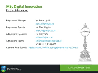 www.smurfitschool.ie
MSc Digital Innovation
Further information
Programme Manager: Ms Fiona Lynch
fiona.lynch@ucd.ie
Programme Director: Mr Allen Higgins
allen.higgins@ucd.ie
Admissions Manager: Mr Eoin Taffe
eoin.taffe@ucd.ie
Admissions Team: smurfit.admissions@ucd.ie
+353 (0) 1 716 8885
Connect with alumni: https://www.linkedin.com/grp/home?gid=3720474
 