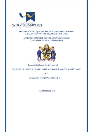THE IMPACT OF LIQUIDITY ON UK BANKS PROFITABILITY:
A CASE STUDY OF THE 5 LARGEST UK BANKS.
A THESIS SUBMITTED TO THE BUSINESS SCHOOL,
UNIVERSITY OF WOLVERHAMPTON.
In partial fulfilment for the award of
MASTERS OF SCIENCE (MSc) IN INTERNATIONAL BANKING AND FINANCE
BY
OSAKUADE IFEOLUWA AYOMIDE
SEPTEMBER 2018
 