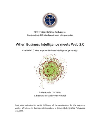 Universidade Católica Portuguesa
              Faculdade de Ciências Económicas e Empresarias



 When Business Intelligence meets Web 2.0
        Can Web 2.0 tools improve Business Intelligence gathering?




                          Student: João Clara Silva
                      Advisor: Paulo Cardoso do Amaral



Dissertation submitted in partial fulfillment of the requirements for the degree of
Masters of Science in Business Administration, at Universidade Católica Portuguesa,
May, 2010.
 