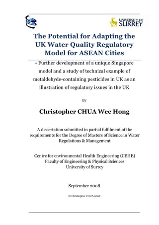                                                            




      The Potential for Adapting the
      UK Water Quality Regulatory
         Model for ASEAN Cities
      - Further development of a unique Singapore
        model and a study of technical example of
     metaldehyde-containing pesticides in UK as an
         illustration of regulatory issues in the UK

                                 By


         Christopher CHUA Wee Hong

        A dissertation submitted in partial fulfilment of the
    requirements for the Degree of Masters of Science in Water
                    Regulations & Management
                                  

      Centre for environmental Health Engineering (CEHE)
           Faculty of Engineering & Physical Sciences
                       University of Surrey
                                  


                        September 2008

                        © Christopher CHUA 2008




 
 