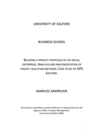 i
UNIVERSITY OF SALFORD
BUSINESS SCHOOL
BUILDING A PROJECT PORTFOLIO IN THE SOCIAL
ENTERPRISE. ANALYSIS AND IMPLEMENTATION OF
PROJECT SELECTION METHODS. CASE STUDY OF SIFE
SALFORD.
MARIUSZ ANDREASIK
Dissertation submitted in partial fulfilment of requirements for the
degree of MSc in Project Management.
University of Salford 2009.
 