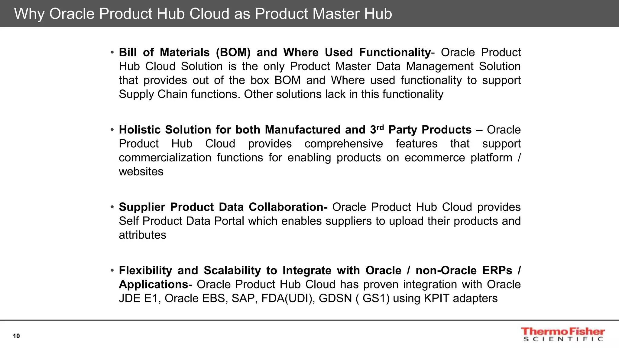 10
Why Oracle Product Hub Cloud as Product Master Hub
• Bill of Materials (BOM) and Where Used Functionality- Oracle Product
Hub Cloud Solution is the only Product Master Data Management Solution
that provides out of the box BOM and Where used functionality to support
Supply Chain functions. Other solutions lack in this functionality
• Holistic Solution for both Manufactured and 3rd Party Products – Oracle
Product Hub Cloud provides comprehensive features that support
commercialization functions for enabling products on ecommerce platform /
websites
• Supplier Product Data Collaboration- Oracle Product Hub Cloud provides
Self Product Data Portal which enables suppliers to upload their products and
attributes
• Flexibility and Scalability to Integrate with Oracle / non-Oracle ERPs /
Applications- Oracle Product Hub Cloud has proven integration with Oracle
JDE E1, Oracle EBS, SAP, FDA(UDI), GDSN ( GS1) using KPIT adapters
 