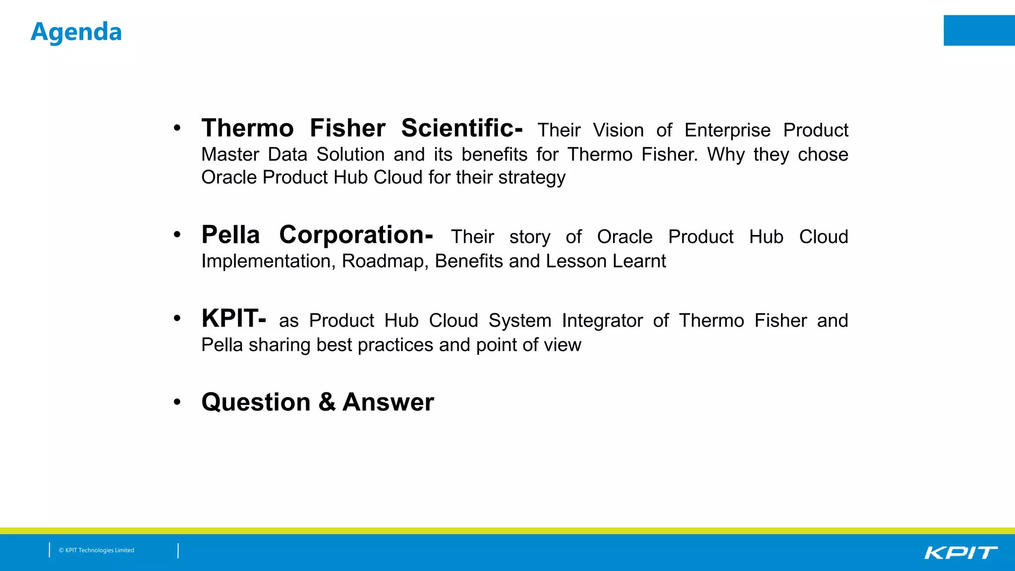 © KPIT Technologies Limited
Agenda
• Thermo Fisher Scientific- Their Vision of Enterprise Product
Master Data Solution and its benefits for Thermo Fisher. Why they chose
Oracle Product Hub Cloud for their strategy
• Pella Corporation- Their story of Oracle Product Hub Cloud
Implementation, Roadmap, Benefits and Lesson Learnt
• KPIT- as Product Hub Cloud System Integrator of Thermo Fisher and
Pella sharing best practices and point of view
• Question & Answer
 