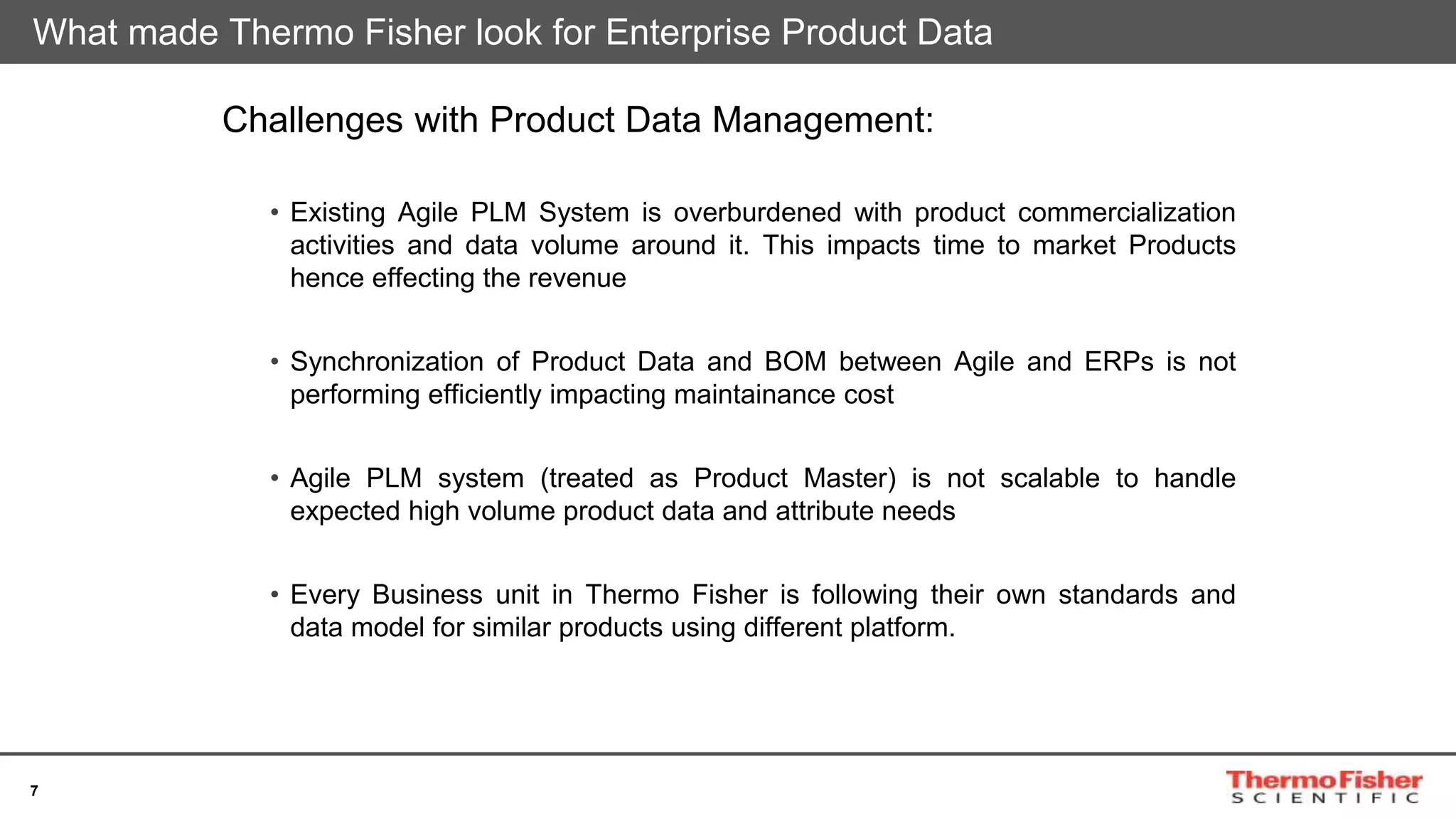 7
Challenges with Product Data Management:
• Existing Agile PLM System is overburdened with product commercialization
activities and data volume around it. This impacts time to market Products
hence effecting the revenue
• Synchronization of Product Data and BOM between Agile and ERPs is not
performing efficiently impacting maintainance cost
• Agile PLM system (treated as Product Master) is not scalable to handle
expected high volume product data and attribute needs
• Every Business unit in Thermo Fisher is following their own standards and
data model for similar products using different platform.
What made Thermo Fisher look for Enterprise Product Data
 