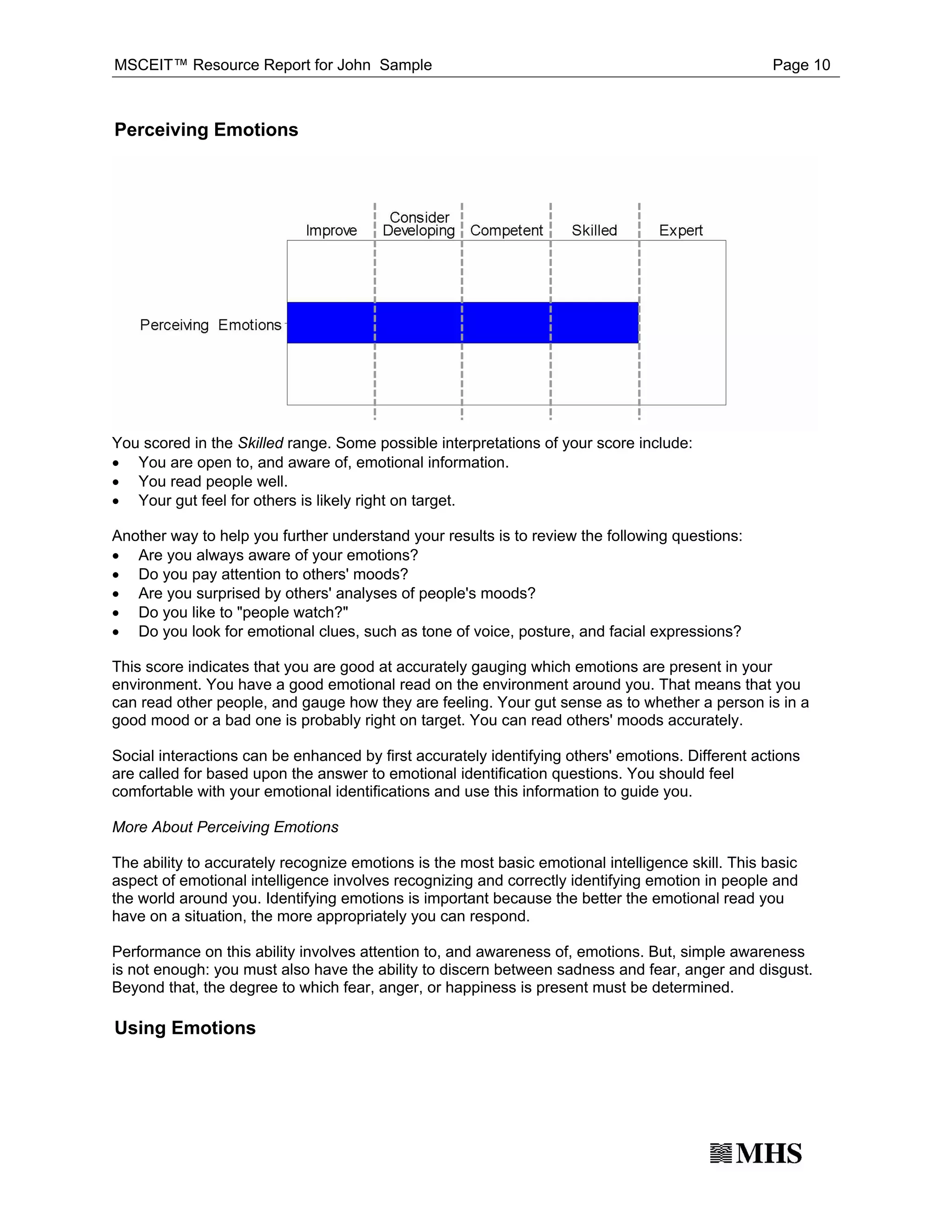 MSCEIT™ Resource Report for John Sample                                                            Page 10



Perceiving Emotions




· You are open to, and aware of, emotional information.
You scored in the Skilled range. Some possible interpretations of your score include:

· You read people well.
· Your gut feel for others is likely right on target.


· Are you always aware of your emotions?
Another way to help you further understand your results is to review the following questions:

· Do you pay attention to others' moods?
· Are you surprised by others' analyses of people's moods?
· Do you like to "people watch?"
· Do you look for emotional clues, such as tone of voice, posture, and facial expressions?

This score indicates that you are good at accurately gauging which emotions are present in your
environment. You have a good emotional read on the environment around you. That means that you
can read other people, and gauge how they are feeling. Your gut sense as to whether a person is in a
good mood or a bad one is probably right on target. You can read others' moods accurately.

Social interactions can be enhanced by first accurately identifying others' emotions. Different actions
are called for based upon the answer to emotional identification questions. You should feel
comfortable with your emotional identifications and use this information to guide you.

More About Perceiving Emotions

The ability to accurately recognize emotions is the most basic emotional intelligence skill. This basic
aspect of emotional intelligence involves recognizing and correctly identifying emotion in people and
the world around you. Identifying emotions is important because the better the emotional read you
have on a situation, the more appropriately you can respond.

Performance on this ability involves attention to, and awareness of, emotions. But, simple awareness
is not enough: you must also have the ability to discern between sadness and fear, anger and disgust.
Beyond that, the degree to which fear, anger, or happiness is present must be determined.

Using Emotions
 