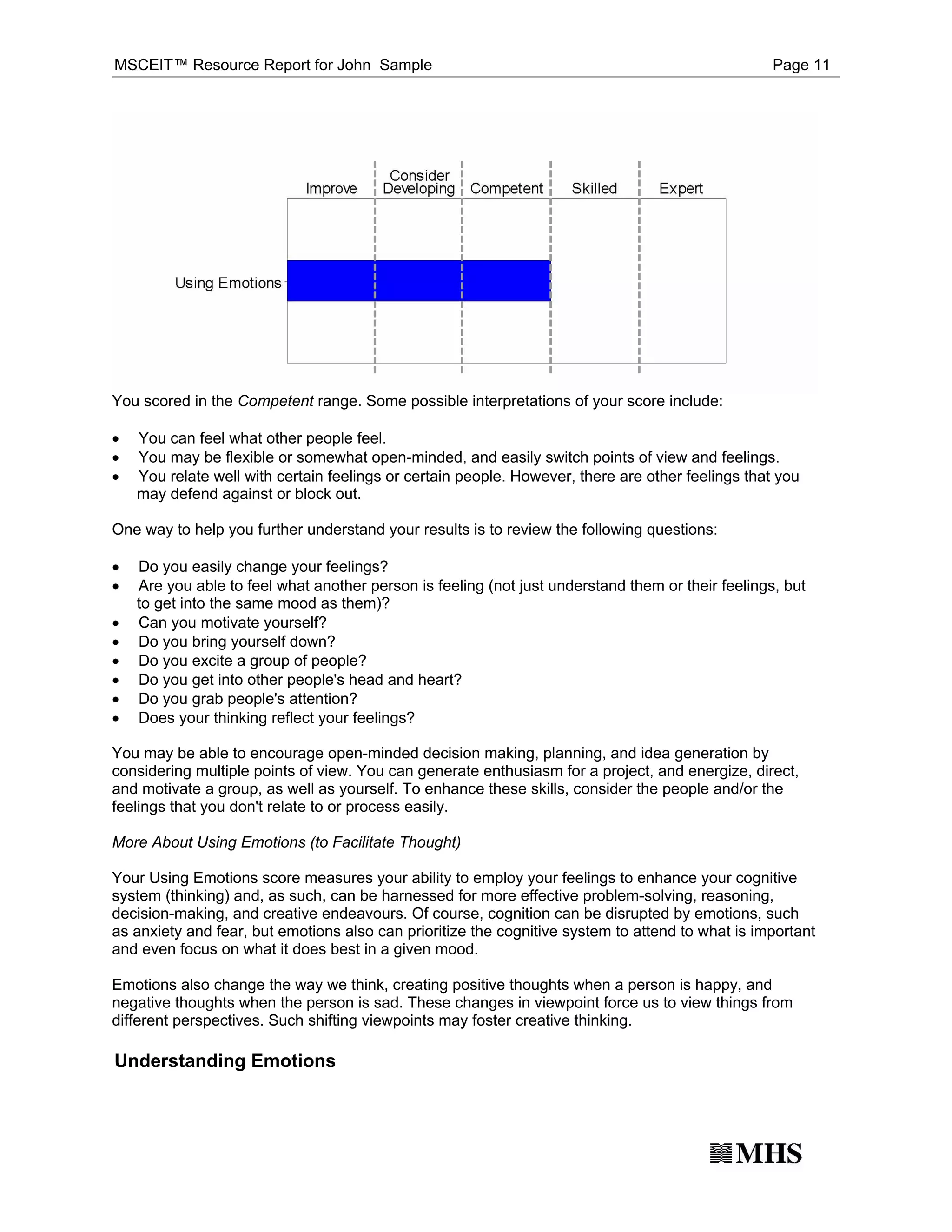 MSCEIT™ Resource Report for John Sample                                                            Page 11




You scored in the Competent range. Some possible interpretations of your score include:

·
·
    You can feel what other people feel.

·
    You may be flexible or somewhat open-minded, and easily switch points of view and feelings.
    You relate well with certain feelings or certain people. However, there are other feelings that you
    may defend against or block out.

One way to help you further understand your results is to review the following questions:

·
·
    Do you easily change your feelings?
    Are you able to feel what another person is feeling (not just understand them or their feelings, but

·
    to get into the same mood as them)?

·
    Can you motivate yourself?

·
    Do you bring yourself down?

·
    Do you excite a group of people?

·
    Do you get into other people's head and heart?

·
    Do you grab people's attention?
    Does your thinking reflect your feelings?

You may be able to encourage open-minded decision making, planning, and idea generation by
considering multiple points of view. You can generate enthusiasm for a project, and energize, direct,
and motivate a group, as well as yourself. To enhance these skills, consider the people and/or the
feelings that you don't relate to or process easily.

More About Using Emotions (to Facilitate Thought)

Your Using Emotions score measures your ability to employ your feelings to enhance your cognitive
system (thinking) and, as such, can be harnessed for more effective problem-solving, reasoning,
decision-making, and creative endeavours. Of course, cognition can be disrupted by emotions, such
as anxiety and fear, but emotions also can prioritize the cognitive system to attend to what is important
and even focus on what it does best in a given mood.

Emotions also change the way we think, creating positive thoughts when a person is happy, and
negative thoughts when the person is sad. These changes in viewpoint force us to view things from
different perspectives. Such shifting viewpoints may foster creative thinking.

Understanding Emotions
 