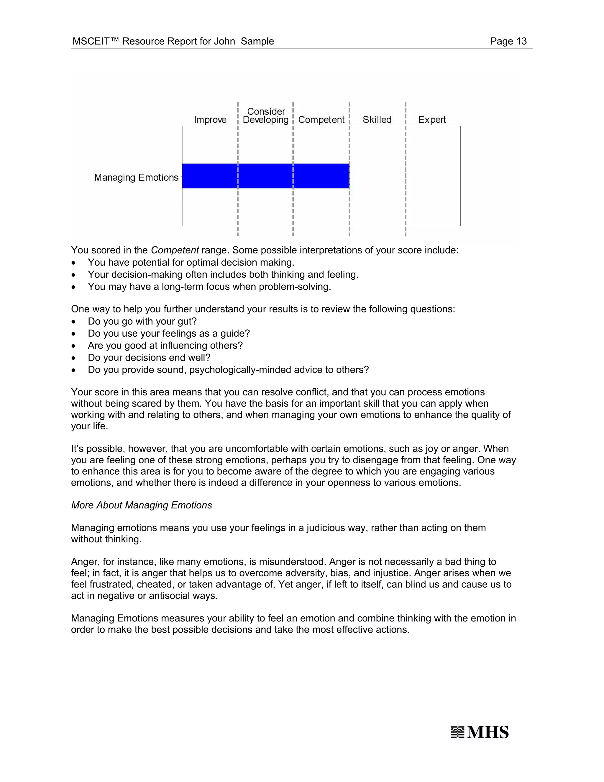 MSCEIT™ Resource Report for John Sample                                                              Page 13




· You have potential for optimal decision making.
You scored in the Competent range. Some possible interpretations of your score include:

· Your decision-making often includes both thinking and feeling.
· You may have a long-term focus when problem-solving.


· Do you go with your gut?
One way to help you further understand your results is to review the following questions:

· Do you use your feelings as a guide?
· Are you good at influencing others?
· Do your decisions end well?
· Do you provide sound, psychologically-minded advice to others?

Your score in this area means that you can resolve conflict, and that you can process emotions
without being scared by them. You have the basis for an important skill that you can apply when
working with and relating to others, and when managing your own emotions to enhance the quality of
your life.

It’s possible, however, that you are uncomfortable with certain emotions, such as joy or anger. When
you are feeling one of these strong emotions, perhaps you try to disengage from that feeling. One way
to enhance this area is for you to become aware of the degree to which you are engaging various
emotions, and whether there is indeed a difference in your openness to various emotions.

More About Managing Emotions

Managing emotions means you use your feelings in a judicious way, rather than acting on them
without thinking.

Anger, for instance, like many emotions, is misunderstood. Anger is not necessarily a bad thing to
feel; in fact, it is anger that helps us to overcome adversity, bias, and injustice. Anger arises when we
feel frustrated, cheated, or taken advantage of. Yet anger, if left to itself, can blind us and cause us to
act in negative or antisocial ways.

Managing Emotions measures your ability to feel an emotion and combine thinking with the emotion in
order to make the best possible decisions and take the most effective actions.
 