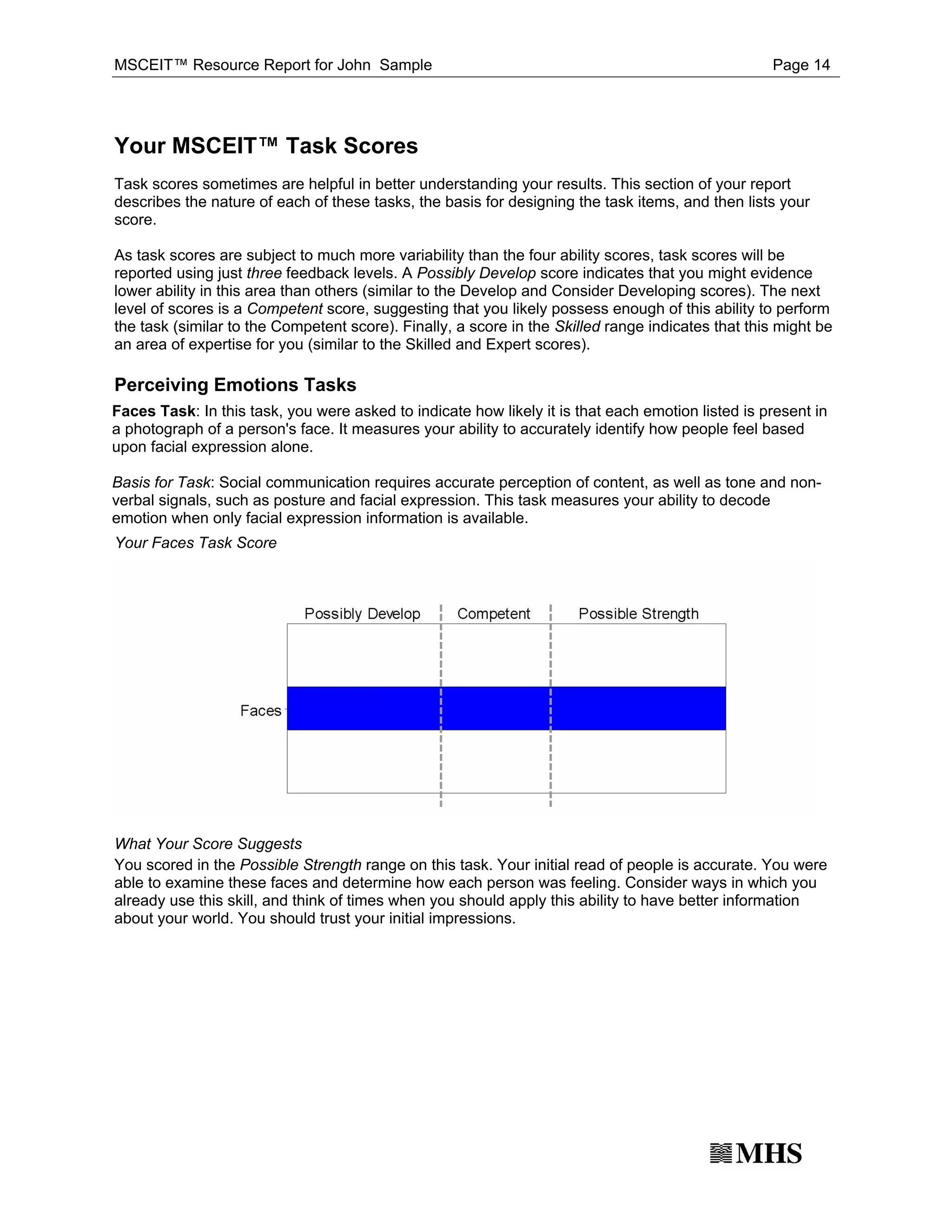 MSCEIT™ Resource Report for John Sample                                                            Page 14




Your MSCEIT™ Task Scores
Task scores sometimes are helpful in better understanding your results. This section of your report
describes the nature of each of these tasks, the basis for designing the task items, and then lists your
score.

As task scores are subject to much more variability than the four ability scores, task scores will be
reported using just three feedback levels. A Possibly Develop score indicates that you might evidence
lower ability in this area than others (similar to the Develop and Consider Developing scores). The next
level of scores is a Competent score, suggesting that you likely possess enough of this ability to perform
the task (similar to the Competent score). Finally, a score in the Skilled range indicates that this might be
an area of expertise for you (similar to the Skilled and Expert scores).

Perceiving Emotions Tasks
Faces Task: In this task, you were asked to indicate how likely it is that each emotion listed is present in
a photograph of a person's face. It measures your ability to accurately identify how people feel based
upon facial expression alone.

Basis for Task: Social communication requires accurate perception of content, as well as tone and non-
verbal signals, such as posture and facial expression. This task measures your ability to decode
emotion when only facial expression information is available.
Your Faces Task Score




What Your Score Suggests
You scored in the Possible Strength range on this task. Your initial read of people is accurate. You were
able to examine these faces and determine how each person was feeling. Consider ways in which you
already use this skill, and think of times when you should apply this ability to have better information
about your world. You should trust your initial impressions.
 