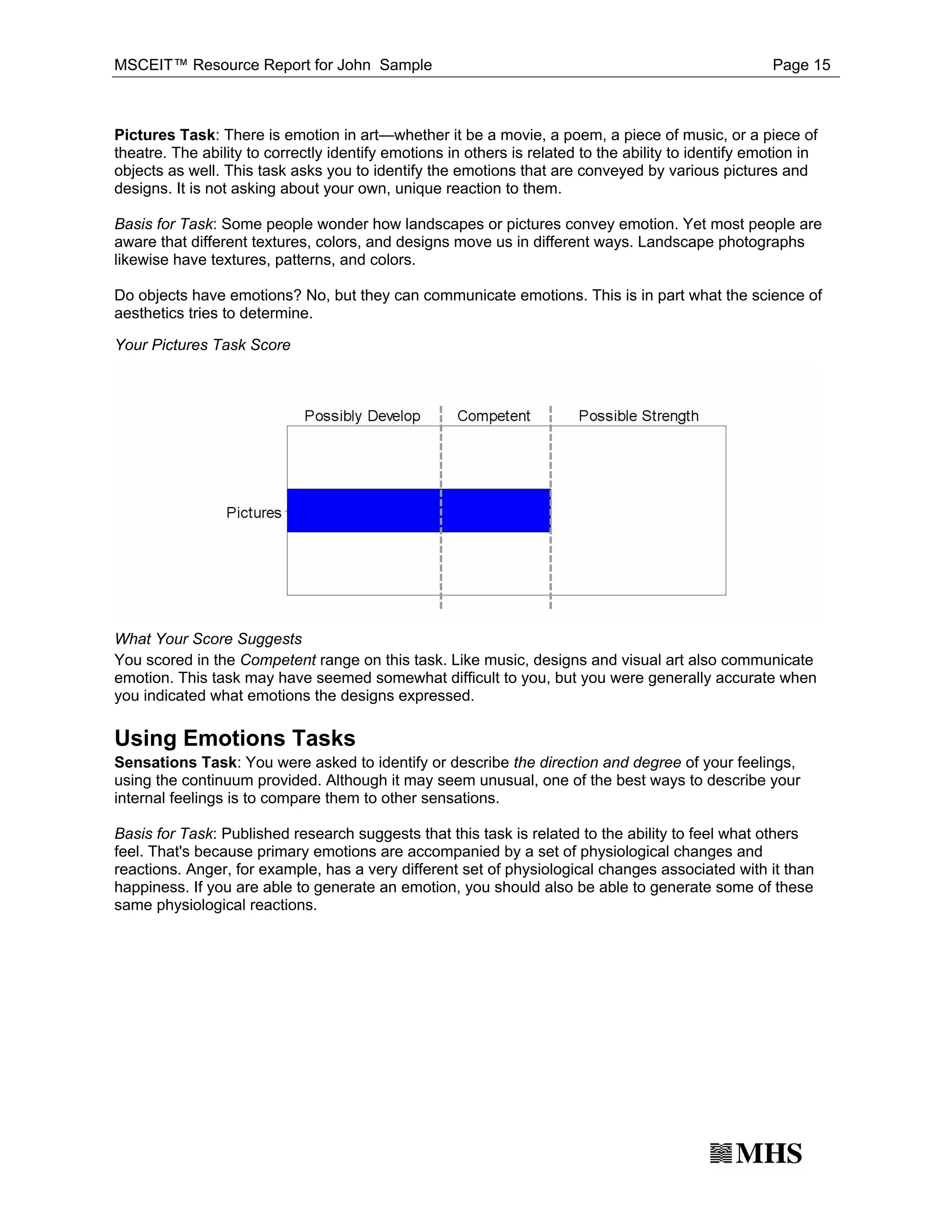 MSCEIT™ Resource Report for John Sample                                                               Page 15



Pictures Task: There is emotion in art—whether it be a movie, a poem, a piece of music, or a piece of
theatre. The ability to correctly identify emotions in others is related to the ability to identify emotion in
objects as well. This task asks you to identify the emotions that are conveyed by various pictures and
designs. It is not asking about your own, unique reaction to them.

Basis for Task: Some people wonder how landscapes or pictures convey emotion. Yet most people are
aware that different textures, colors, and designs move us in different ways. Landscape photographs
likewise have textures, patterns, and colors.

Do objects have emotions? No, but they can communicate emotions. This is in part what the science of
aesthetics tries to determine.

Your Pictures Task Score




What Your Score Suggests
You scored in the Competent range on this task. Like music, designs and visual art also communicate
emotion. This task may have seemed somewhat difficult to you, but you were generally accurate when
you indicated what emotions the designs expressed.

Using Emotions Tasks
Sensations Task: You were asked to identify or describe the direction and degree of your feelings,
using the continuum provided. Although it may seem unusual, one of the best ways to describe your
internal feelings is to compare them to other sensations.

Basis for Task: Published research suggests that this task is related to the ability to feel what others
feel. That's because primary emotions are accompanied by a set of physiological changes and
reactions. Anger, for example, has a very different set of physiological changes associated with it than
happiness. If you are able to generate an emotion, you should also be able to generate some of these
same physiological reactions.
 
