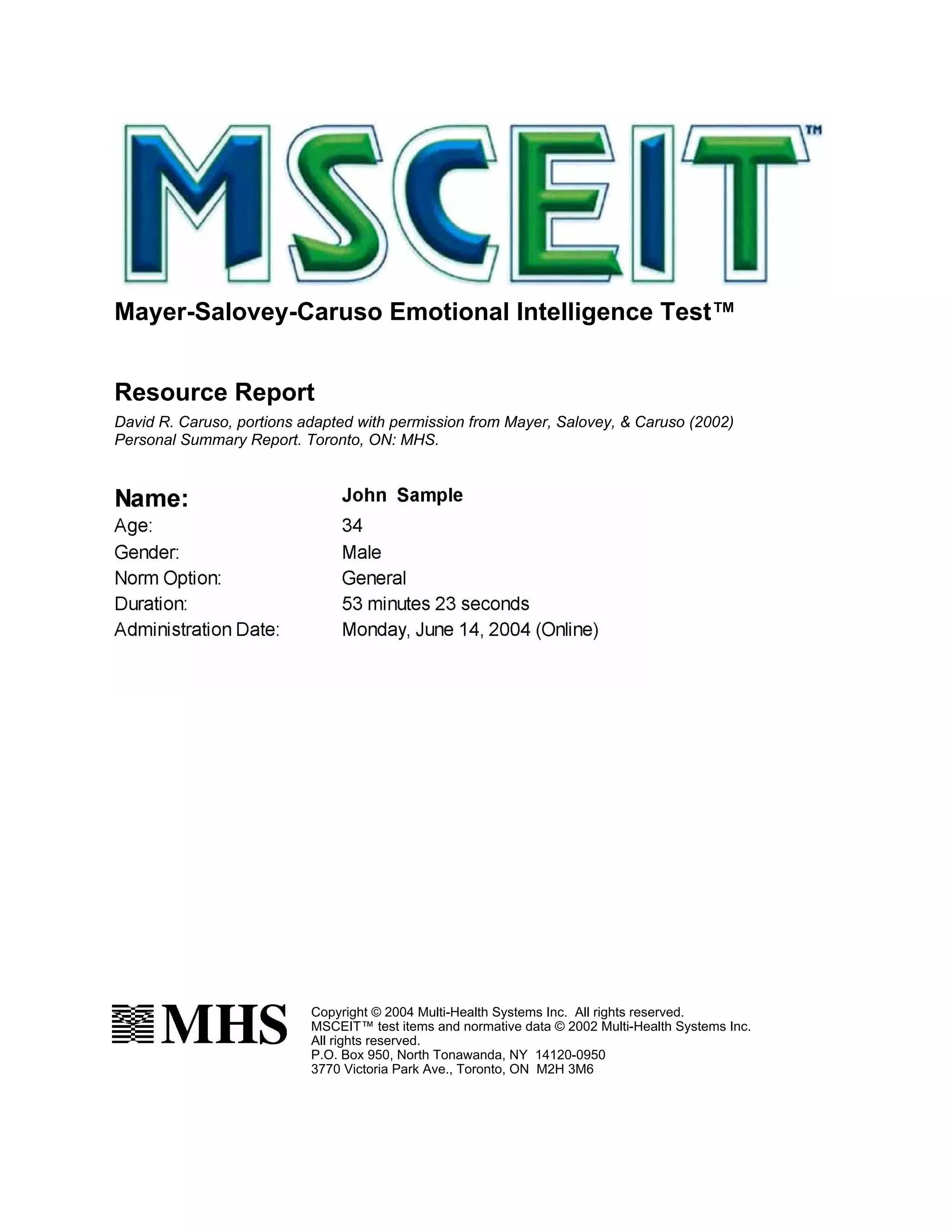 Mayer-Salovey-Caruso Emotional Intelligence Test™


Resource Report
David R. Caruso, portions adapted with permission from Mayer, Salovey, & Caruso (2002)
Personal Summary Report. Toronto, ON: MHS.




                           Copyright © 2004 Multi-Health Systems Inc. All rights reserved.
                           MSCEIT™ test items and normative data © 2002 Multi-Health Systems Inc.
                           All rights reserved.
                           P.O. Box 950, North Tonawanda, NY 14120-0950
                           3770 Victoria Park Ave., Toronto, ON M2H 3M6
 