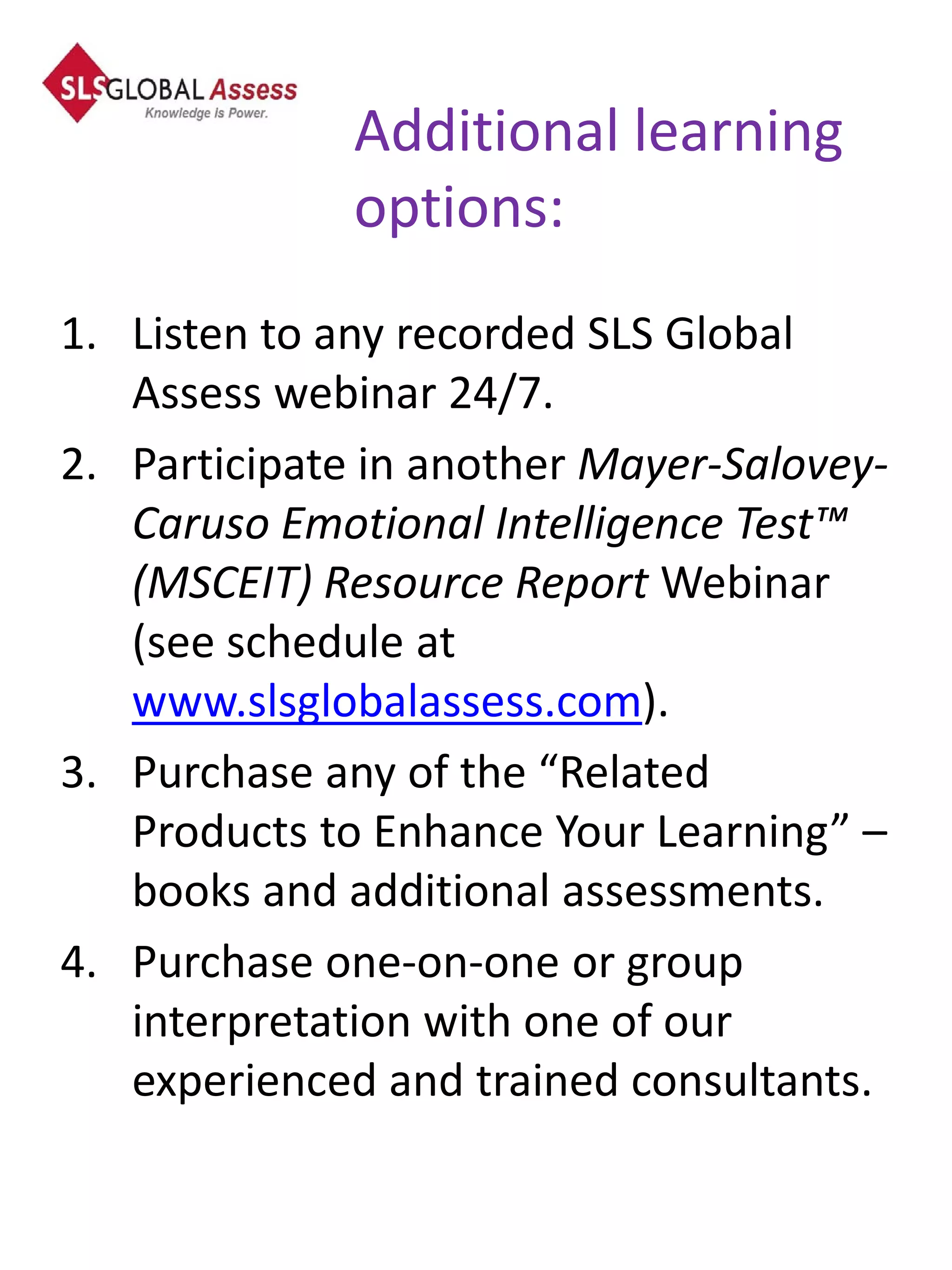 Additional learning
              options:
1. Listen to any recorded SLS Global
   Assess webinar 24/7.
2. Participate in another Mayer-Salovey-
   Caruso Emotional Intelligence Test™
   (MSCEIT) Resource Report Webinar
   (see schedule at
   www.slsglobalassess.com).
3. Purchase any of the “Related
   Products to Enhance Your Learning” –
   books and additional assessments.
4. Purchase one-on-one or group
   interpretation with one of our
   experienced and trained consultants.
 