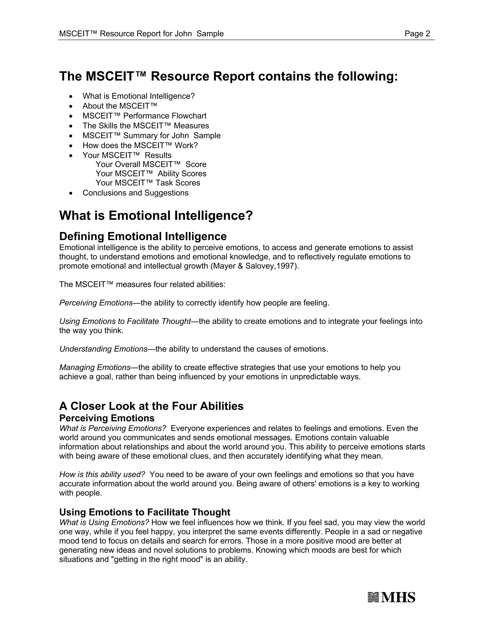 MSCEIT™ Resource Report for John Sample                                                           Page 2




The MSCEIT™ Resource Report contains the following:
  ·
  ·
      What is Emotional Intelligence?

  ·
      About the MSCEIT™

  ·
      MSCEIT™ Performance Flowchart

  ·
      The Skills the MSCEIT™ Measures

  ·
      MSCEIT™ Summary for John Sample

  ·
      How does the MSCEIT™ Work?
      Your MSCEIT™ Results
         Your Overall MSCEIT™ Score
         Your MSCEIT™ Ability Scores

  ·
         Your MSCEIT™ Task Scores
      Conclusions and Suggestions


What is Emotional Intelligence?
Defining Emotional Intelligence
Emotional intelligence is the ability to perceive emotions, to access and generate emotions to assist
thought, to understand emotions and emotional knowledge, and to reflectively regulate emotions to
promote emotional and intellectual growth (Mayer & Salovey,1997).

The MSCEIT™ measures four related abilities:

Perceiving Emotions—the ability to correctly identify how people are feeling.

Using Emotions to Facilitate Thought—the ability to create emotions and to integrate your feelings into
the way you think.

Understanding Emotions—the ability to understand the causes of emotions.

Managing Emotions—the ability to create effective strategies that use your emotions to help you
achieve a goal, rather than being influenced by your emotions in unpredictable ways.


A Closer Look at the Four Abilities
Perceiving Emotions
What is Perceiving Emotions? Everyone experiences and relates to feelings and emotions. Even the
world around you communicates and sends emotional messages. Emotions contain valuable
information about relationships and about the world around you. This ability to perceive emotions starts
with being aware of these emotional clues, and then accurately identifying what they mean.

How is this ability used? You need to be aware of your own feelings and emotions so that you have
accurate information about the world around you. Being aware of others' emotions is a key to working
with people.

Using Emotions to Facilitate Thought
What is Using Emotions? How we feel influences how we think. If you feel sad, you may view the world
one way, while if you feel happy, you interpret the same events differently. People in a sad or negative
mood tend to focus on details and search for errors. Those in a more positive mood are better at
generating new ideas and novel solutions to problems. Knowing which moods are best for which
situations and "getting in the right mood" is an ability.
 