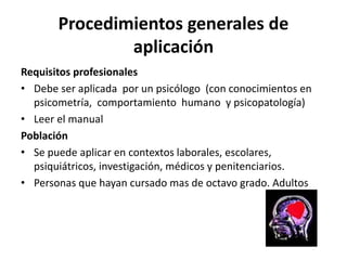 Procedimientos generales de
aplicación
Requisitos profesionales
• Debe ser aplicada por un psicólogo (con conocimientos en
psicometría, comportamiento humano y psicopatología)
• Leer el manual
Población
• Se puede aplicar en contextos laborales, escolares,
psiquiátricos, investigación, médicos y penitenciarios.
• Personas que hayan cursado mas de octavo grado. Adultos
 