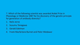 7. Which of the following scientist was awarded Nobel Prize in
Physiology or Medicine 1987 for his discovery of the genetic principle
for generation of antibody diversity?
1. Neils Jerne
2. Susumu Tonegawa
3. Gerald Edelman
4. Frank Macfarlane Burnet and Peter Medawar
 