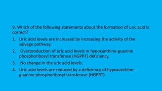 9. Which of the following statements about the formation of uric acid is
correct?
1. Uric acid levels are increased by increasing the activity of the
salvage pathway.
2. Overproduction of uric acid levels in hypoxanthine-guanine
phosphoribosyl transferase (HGPRT) deficiency.
3. No change in the uric acid levels.
4. Uric acid levels are reduced by a deficiency of hypoxanthine-
guanine phosphoribosyl transferase (HGPRT).
 